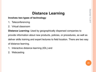December13,2017
21
Distance Learning
Involves two types of technology:
1. Teleconferencing
2. Virtual classroom
Distance Learning: Used by geographically dispersed companies to
provide information about new products, policies, or procedures, as well as
deliver skills training and expert lectures to field location. There are two way
of distance learning.
1. Interactive distance learning (IDL) and
2. Webcasting
 