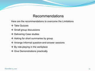 December 13, 2017 24
Recommendations
Here are the recommendations to overcome the Limitations
 Take Quizzes
 Small group discussions
 Delivering Case studies
 Asking for short summaries by group
 Arrange Informal question-and-answer sessions
 By role-playing in the workplace
 Give Demonstrations practically
 