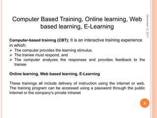 December13,2017
8
Computer Based Training, Online learning, Web
based learning, E-Learning
Computer-based training (CBT): It is an interactive training experience
in which:
 The computer provides the learning stimulus.
 The trainee must respond, and
 The computer analyzes the responses and provides feedback to the
trainee
Online learning, Web based learning, E-Learning
These trainings all include delivery of instruction using the internet or web.
The training program can be accessed using a password through the public
Internet or the company’s private intranet
 
