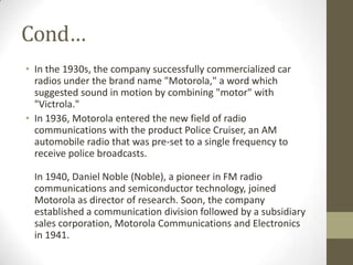 Cond…
• In the 1930s, the company successfully commercialized car
  radios under the brand name "Motorola," a word which
  suggested sound in motion by combining "motor" with
  "Victrola."
• In 1936, Motorola entered the new field of radio
  communications with the product Police Cruiser, an AM
  automobile radio that was pre-set to a single frequency to
  receive police broadcasts.

 In 1940, Daniel Noble (Noble), a pioneer in FM radio
 communications and semiconductor technology, joined
 Motorola as director of research. Soon, the company
 established a communication division followed by a subsidiary
 sales corporation, Motorola Communications and Electronics
 in 1941.
 