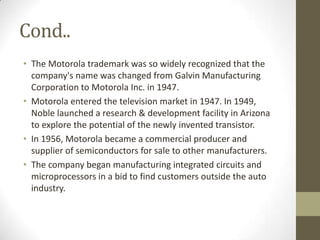 Cond..
• The Motorola trademark was so widely recognized that the
  company's name was changed from Galvin Manufacturing
  Corporation to Motorola Inc. in 1947.
• Motorola entered the television market in 1947. In 1949,
  Noble launched a research & development facility in Arizona
  to explore the potential of the newly invented transistor.
• In 1956, Motorola became a commercial producer and
  supplier of semiconductors for sale to other manufacturers.
• The company began manufacturing integrated circuits and
  microprocessors in a bid to find customers outside the auto
  industry.
 