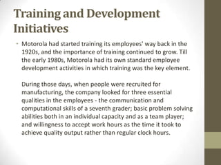 Training and Development
Initiatives
• Motorola had started training its employees' way back in the
  1920s, and the importance of training continued to grow. Till
  the early 1980s, Motorola had its own standard employee
  development activities in which training was the key element.

 During those days, when people were recruited for
 manufacturing, the company looked for three essential
 qualities in the employees - the communication and
 computational skills of a seventh grader; basic problem solving
 abilities both in an individual capacity and as a team player;
 and willingness to accept work hours as the time it took to
 achieve quality output rather than regular clock hours.
 