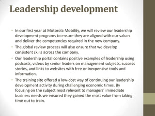 Leadership development

• In our first year at Motorola Mobility, we will review our leadership
  development programs to ensure they are aligned with our values
  and deliver the competencies required in the new company.
• The global review process will also ensure that we develop
  consistent skills across the company.
• Our leadership portal contains positive examples of leadership using
  podcasts, videos by senior leaders on management subjects, success
  stories, and links to websites with free or inexpensive tools and
  information.
• The training site offered a low-cost way of continuing our leadership
  development activity during challenging economic times. By
  focusing on the subject most relevant to managers’ immediate
  business needs we ensured they gained the most value from taking
  time out to train.
 
