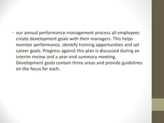 • our annual performance-management process all employees
  create development goals with their managers. This helps
  monitor performance, identify training opportunities and set
  career goals. Progress against this plan is discussed during an
  interim review and a year-end summary meeting.
  Development goals contain three areas and provide guidelines
  on the focus for each.
 