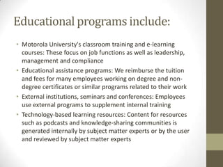 Educational programs include:
• Motorola University's classroom training and e-learning
  courses: These focus on job functions as well as leadership,
  management and compliance
• Educational assistance programs: We reimburse the tuition
  and fees for many employees working on degree and non-
  degree certificates or similar programs related to their work
• External institutions, seminars and conferences: Employees
  use external programs to supplement internal training
• Technology-based learning resources: Content for resources
  such as podcasts and knowledge-sharing communities is
  generated internally by subject matter experts or by the user
  and reviewed by subject matter experts
 