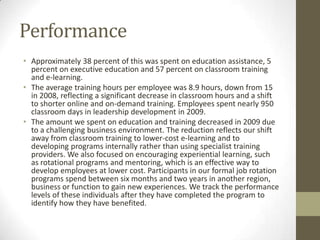 Performance
• Approximately 38 percent of this was spent on education assistance, 5
  percent on executive education and 57 percent on classroom training
  and e-learning.
• The average training hours per employee was 8.9 hours, down from 15
  in 2008, reflecting a significant decrease in classroom hours and a shift
  to shorter online and on-demand training. Employees spent nearly 950
  classroom days in leadership development in 2009.
• The amount we spent on education and training decreased in 2009 due
  to a challenging business environment. The reduction reflects our shift
  away from classroom training to lower-cost e-learning and to
  developing programs internally rather than using specialist training
  providers. We also focused on encouraging experiential learning, such
  as rotational programs and mentoring, which is an effective way to
  develop employees at lower cost. Participants in our formal job rotation
  programs spend between six months and two years in another region,
  business or function to gain new experiences. We track the performance
  levels of these individuals after they have completed the program to
  identify how they have benefited.
 