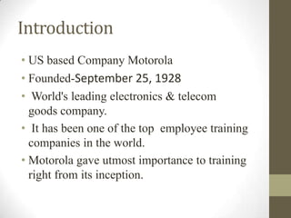 Introduction
• US based Company Motorola
• Founded-September 25, 1928
• World's leading electronics & telecom
  goods company.
• It has been one of the top employee training
  companies in the world.
• Motorola gave utmost importance to training
  right from its inception.
 