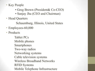 • Key People
      • Greg Brown (President& Co-CEO)
      • Sanjay Jha (CEO and Chairman)
• Head Quarters
       Schaumburg, Illinois, United States
• Employees-60,000
• Products
      Tablet PCs
      Mobile phones
      Smartphones
      Two-way radios
      Networking systems
      Cable television systems
      Wireless Broadband Networks
      RFID Systems
      Mobile Telephone Infrastructure
 