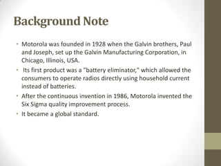 Background Note
• Motorola was founded in 1928 when the Galvin brothers, Paul
  and Joseph, set up the Galvin Manufacturing Corporation, in
  Chicago, Illinois, USA.
• Its first product was a "battery eliminator," which allowed the
  consumers to operate radios directly using household current
  instead of batteries.
• After the continuous invention in 1986, Motorola invented the
  Six Sigma quality improvement process.
• It became a global standard.
 