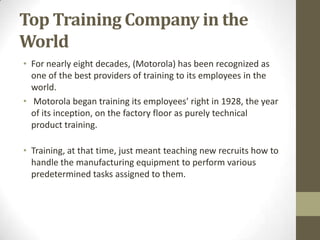 Top Training Company in the
World
• For nearly eight decades, (Motorola) has been recognized as
  one of the best providers of training to its employees in the
  world.
• Motorola began training its employees' right in 1928, the year
  of its inception, on the factory floor as purely technical
  product training.

• Training, at that time, just meant teaching new recruits how to
  handle the manufacturing equipment to perform various
  predetermined tasks assigned to them.
 