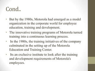 Cond..
• But by the 1980s, Motorola had emerged as a model
  organization in the corporate world for employee
  education, training and development.
• The innovative training programs of Motorola turned
  training into a continuous learning process.
• In the 1980s, the training initiatives of the company
  culminated in the setting up of the Motorola
  Education and Training Center.
• Its an exclusive institute to look after the training
  and development requirements of Motorola's
  employees.
 