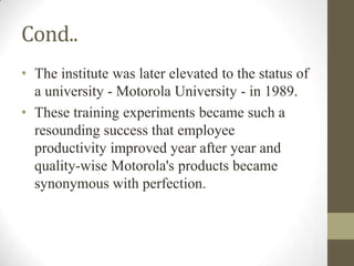 Cond..
• The institute was later elevated to the status of
  a university - Motorola University - in 1989.
• These training experiments became such a
  resounding success that employee
  productivity improved year after year and
  quality-wise Motorola's products became
  synonymous with perfection.
 