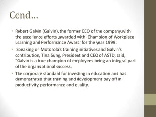 Cond…
• Robert Galvin (Galvin), the former CEO of the company,with
  the excellence efforts ,awarded with 'Champion of Workplace
  Learning and Performance Award' for the year 1999.
• Speaking on Motorola's training initiatives and Galvin's
  contribution, Tina Sung, President and CEO of ASTD, said,
  "Galvin is a true champion of employees being an integral part
  of the organizational success.
• The corporate standard for investing in education and has
  demonstrated that training and development pay off in
  productivity, performance and quality.
 