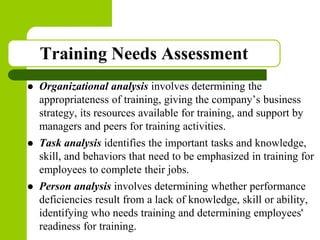 Copyright © 2005 by South-Western, a division of Thomson Learning. All rights reserved.
Training Needs Assessment
 Organizational analysis involves determining the
appropriateness of training, giving the company’s business
strategy, its resources available for training, and support by
managers and peers for training activities.
 Task analysis identifies the important tasks and knowledge,
skill, and behaviors that need to be emphasized in training for
employees to complete their jobs.
 Person analysis involves determining whether performance
deficiencies result from a lack of knowledge, skill or ability,
identifying who needs training and determining employees'
readiness for training.
 