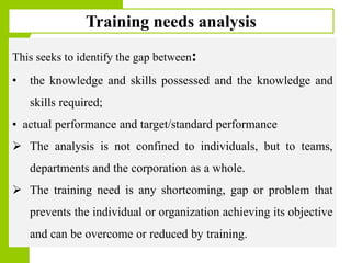Copyright © 2005 by South-Western, a division of Thomson Learning. All rights reserved.
1717
Training needs analysis
This seeks to identify the gap between:
• the knowledge and skills possessed and the knowledge and
skills required;
• actual performance and target/standard performance
 The analysis is not confined to individuals, but to teams,
departments and the corporation as a whole.
 The training need is any shortcoming, gap or problem that
prevents the individual or organization achieving its objective
and can be overcome or reduced by training.
 