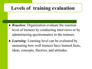 Copyright © 2005 by South-Western, a division of Thomson Learning. All rights reserved.
Levels of training evaluation
 Reaction: Organization evaluate the reaction
level of trainees by conducting interviews or by
administering questionnaires to the trainees.
 Learning: Learning level can be evaluated by
measuring how well trainees have learned facts,
ideas, concepts, theories, and attitudes.
 