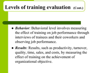 Copyright © 2005 by South-Western, a division of Thomson Learning. All rights reserved.
Levels of training evaluation (Cont.)
 Behavior: Behavioral level involves measuring
the effect of training on job performance through
interviews of trainees and their coworkers and
observing job performance.
 Results: Results, such as productivity, turnover,
quality, time, sales, and costs, by measuring the
effect of training on the achievement of
organizational objective.
 