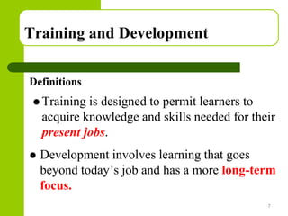 Copyright © 2005 by South-Western, a division of Thomson Learning. All rights reserved.
Training and Development
Definitions
 Training is designed to permit learners to
acquire knowledge and skills needed for their
present jobs.
 Development involves learning that goes
beyond today’s job and has a more long-term
focus.
7
 