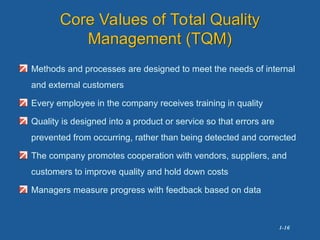 1-16
Core Values of Total Quality
Management (TQM)
Methods and processes are designed to meet the needs of internal
and external customers
Every employee in the company receives training in quality
Quality is designed into a product or service so that errors are
prevented from occurring, rather than being detected and corrected
The company promotes cooperation with vendors, suppliers, and
customers to improve quality and hold down costs
Managers measure progress with feedback based on data
 