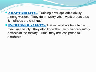 ADAPTABILITY:- Training develops adaptability

among workers. They don’t worry when work procedures
& methods are changed.
INCREASED SAFETY:-Trained workers handle the
machines safely. They also know the use of various safety
devices in the factory,. Thus, they are less prone to
accidents.

 