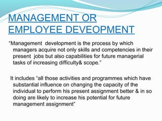 MANAGEMENT OR
EMPLOYEE DEVEOPMENT
“Management development is the process by which
managers acquire not only skills and competencies in their
present jobs but also capabilities for future managerial
tasks of increasing difficulty& scope.”
It includes “all those activities and programmes which have
substantial influence on changing the capacity of the
individual to perform his present assignment better & in so
doing are likely to increase his potential for future
management assignment”

 