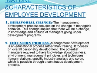NATURE
&CHARACTERISTICS OF
EMPLOYEE DEVELOPMENT
1. BEHAVORIAL CHANGE:-The management

development process focuses on the change in manager's
behavior. This change implies that there will be a change
in knowledge and attitude of managers going under
development programs.

 
2. EDUCATION PROCESS:-Management development
is an educational process rather than training. It focuses
on overall personality development. The potential
managers required to have knowledge about business,
environment, management principles and techniques,
human relations, specific industry analysis and so on,
which is possible through a continuous development
process.

 
