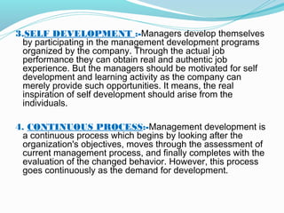3.SELF DEVELOPMENT :-Managers develop themselves
by participating in the management development programs
organized by the company. Through the actual job
performance they can obtain real and authentic job
experience. But the managers should be motivated for self
development and learning activity as the company can
merely provide such opportunities. It means, the real
inspiration of self development should arise from the
individuals.
 
4. CONTINUOUS PROCESS:-Management development is
a continuous process which begins by looking after the
organization's objectives, moves through the assessment of
current management process, and finally completes with the
evaluation of the changed behavior. However, this process
goes continuously as the demand for development.
 

 