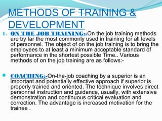 METHODS OF TRAINING &
DEVELOPMENT

1. ON THE JOB TRAINING:-On the job training methods

are by far the most commonly used in training for all levels
of personnel. The object of on the job training is to bring the
employees to at least a minimum acceptable standard of
performance in the shortest possible Time.. Various
methods of on the job training are as follows:-

 COACHING:-On-the-job coaching by a superior is an

important and potentially effective approach if superior is
properly trained and oriented. The technique involves direct
personnel instruction and guidance, usually, with extensive
demonstration and continuous critical evaluation and
correction. The advantage is increased motivation for the
trainee .

 
