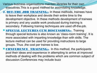 Various business organisations maintain libraries for their own
executives.This is a good method for assimilating knowledge.
2. OFF-THE JOB TRAINING:- In these methods, trainees have
to leave their workplace and devote their entire time to the
development objective. In these methods development of trainees
is primary and any usable work produced during training is
secondary. Following training techniques are used off-the-job.
 SPECIAL LECTURES CUM DISCUSSIONS:- Training
through special lectures is also known as ‘class-room training’. It is
more associated with imparting knowledge than with skills. The
lecture method can be used for providing instructions to large
groups. Thus ,the cost per trainee is low.
 CONFERENCE TRAINING:- In this method, the participants
pool their ideas and experience in attempting to arrive at improved
methods of dealing with the problems which are common subject of
discussion.Conferences may include buzz

 