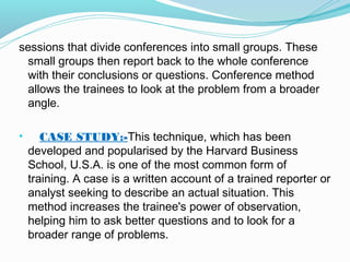 sessions that divide conferences into small groups. These
small groups then report back to the whole conference
with their conclusions or questions. Conference method
allows the trainees to look at the problem from a broader
angle.
•

CASE STUDY:-This technique, which has been
developed and popularised by the Harvard Business
School, U.S.A. is one of the most common form of
training. A case is a written account of a trained reporter or
analyst seeking to describe an actual situation. This
method increases the trainee's power of observation,
helping him to ask better questions and to look for a
broader range of problems.

 
