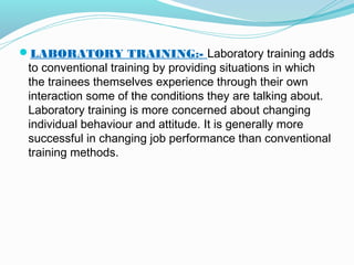 LABORATORY TRAINING:- Laboratory training adds

to conventional training by providing situations in which
the trainees themselves experience through their own
interaction some of the conditions they are talking about.
Laboratory training is more concerned about changing
individual behaviour and attitude. It is generally more
successful in changing job performance than conventional
training methods.

 