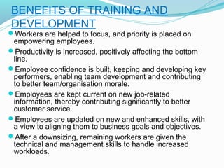 BENEFITS OF TRAINING AND
DEVELOPMENT

Workers are helped to focus, and priority is placed on

empowering employees.
Productivity is increased, positively affecting the bottom
line.
Employee confidence is built, keeping and developing key
performers, enabling team development and contributing
to better team/organisation morale. 
Employees are kept current on new job-related
information, thereby contributing significantly to better
customer service.
Employees are updated on new and enhanced skills, with
a view to aligning them to business goals and objectives.
After a downsizing, remaining workers are given the
technical and management skills to handle increased
workloads.

 