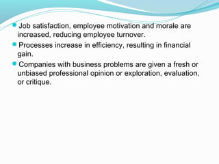 Job satisfaction, employee motivation and morale are

increased, reducing employee turnover.
Processes increase in efficiency, resulting in financial
gain.
Companies with business problems are given a fresh or
unbiased professional opinion or exploration, evaluation,
or critique.

 