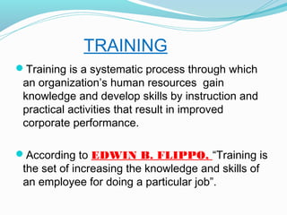 TRAINING
Training is a systematic process through which

an organization’s human resources gain
knowledge and develop skills by instruction and
practical activities that result in improved
corporate performance.

According to EDWIN B. FLIPPO, “Training is

the set of increasing the knowledge and skills of
an employee for doing a particular job”.

 