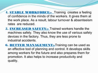 4. STABLE WORKFORCE:- Training creates a feeling
of confidence in the minds of the workers. It gives them at
the work place. As a result, labour turnover & absenteeism
rates are reduced.
5. INCREASED SAFETY:- Trained workers handle the
machines safely. They also know the use of various safety
devices in the factory. Thus, they are less prone to
industrial accidents.
6. BETTER MANAGEMENT:-Training can be used as
an effective tool of planning and control. It develops skills
among workers for the future and also prepares them for
promotion. It also helps to increase productivity and
quality.

 