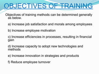OBJECTIVES OF TRAINING
Objectives of training methods can be determined generally
as below.
a) Increase job satisfaction and morals among employees
b) Increase employee motivation
c) Increase efficiencies in processes, resulting in financial
gain
d) Increase capacity to adopt new technologies and
methods
e) Increase innovation in strategies and products
f) Reduce employee turnover

 