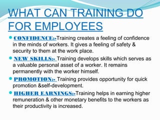 WHAT CAN TRAINING DO
FOR EMPLOYEES
CONFIDENCE:-Training creates a feeling of confidence

in the minds of workers. It gives a feeling of safety &
security to them at the work place.
NEW SKILLS:- Training develops skills which serves as
a valuable personal asset of a worker. It remains
permanently with the worker himself.
PROMOTION:- Training provides opportunity for quick
promotion &self-development.
HIGHER EARNINGS:-Training helps in earning higher
remuneration & other monetary benefits to the workers as
their productivity is increased.

 