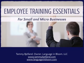 EMPLOYEE TRAINING
ESSENTIALS
For Small and Micro Businesses
Tammy Bjelland
Founder & President, Learning in Bloom
www.learninginbloom.com
 