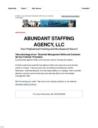 Investing in your best asset: Employees will boost your company's
Profit Margin!
View this email in your browser
RE-INTRODUCING
ABUNDANT STAFFING
AGENCY, LLC
Your Professional Training and Development Source!
Take advantage of our "Essential Management Skills and Customer
Service Training" Promotion
Essential Management Skills and Customer Service Training Description:
Provide customized essential management skills and customer service training
onsite or virtually. Training covers but not limited to the following: Conflict
Resolution, Understanding the role and responsibility of a manager, How to provide
effective customer service internally and externally, Basic and intermediate
management skills.
Not the training you need? See more of our training solutions on our website:
Abundant Staffing Training
For more information call: 678-528-5908
Subscribe Past IssuesShare Translate
1 of 2
 