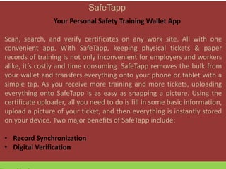 SafeTapp
Your Personal Safety Training Wallet App
Scan, search, and verify certificates on any work site. All with one
convenient app. With SafeTapp, keeping physical tickets & paper
records of training is not only inconvenient for employers and workers
alike, it’s costly and time consuming. SafeTapp removes the bulk from
your wallet and transfers everything onto your phone or tablet with a
simple tap. As you receive more training and more tickets, uploading
everything onto SafeTapp is as easy as snapping a picture. Using the
certificate uploader, all you need to do is fill in some basic information,
upload a picture of your ticket, and then everything is instantly stored
on your device. Two major benefits of SafeTapp include:
• Record Synchronization
• Digital Verification
 