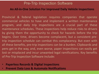 Pre-Trip Inspection Software
An All-in-One Solution For Improved Daily Vehicle Inspections
Provincial & federal legislation requires companies that operate
commercial vehicles to have and implement a written maintenance
program, and daily trip inspections are a crucial part of these
maintenance schedules. These inspections help reduce risks to drivers
by giving them the opportunity to check for hazards before the trip
begins. Over time, drivers become complacent, but a consistent pre-
trip inspection schedule can combat this complacency. But even with
all these benefits, pre-trip inspections can be a burden. Clipboards and
pens get in the way, and, even worse, paper inspections can easily get
lost or misplaced and incur unwanted legal ramifications. Key benefits
of Pre-Trip Inspection Software include:
• Paperless Records & Digital Inspections
• Prevent Data Loss & Automate Notifications
 