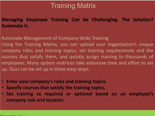 Training Matrix
Managing Employee Training Can be Challenging. The Solution?
Automate It.
Automate Management of Company-Wide Training
Using the Training Matrix, you can upload your organization’s unique
company roles and training topics, set training requirements and the
courses that satisfy them, and quickly assign training to thousands of
employees. Many system matrices take extensive time and effort to set
up. Ours can be set up in three easy steps:
• Enter your company’s roles and training topics.
• Specify courses that satisfy the training topics.
• Set training as required or optional based on an employee’s
company role and location.
 
