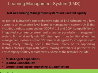 Learning Management System (LMS)
Not All Learning Management Systems are Created Equally
As part of BIStrainer’s comprehensive suite of EHS software, you have
access to an enterprise-level learning management system (LMS) that
includes a robust exam engine, SCORM 1.2 and 2004 compatibility, an
integrated ecommerce store, and a course permission management
system. But what really sets BIStrainer apart from traditional learning
management systems is that BIStrainer is designed for companies with
strong safety training needs. Therefore, many of its supporting
features strongly align with safety, making BIStrainer a perfect fit for
any company’s safety requirements. Some of the features include:
• Multi-lingual Capabilities
• SCORM Compatibility
• Secure Exam Engine, Branching & Gamification
 