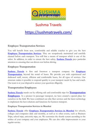 Sushma Travels
https://sushmatravels.com/
Employee Transportation Services
You will benefit from new, comfortable and reliable coaches to give you the best
Employee Transportation Services. They are scrupulously maintained and carefully
cleaned before each transport. You will hire a means of transport which is one of the
safest. In addition, in order to ensure the best safety, Sushma Travels pays particular
attention to ensuring that our drivers rest before driving.
Employee Transportation
Sushma Travels is first and foremost a transport company for Employee
Transportation, beyond the rental of buses. We provide you with experienced and
dedicated staff, recent, efficient and comfortable buses, for all types of services. Our
structure makes it possible to respond quickly to your transport needs by bus and coach.
Our team is at your disposal to answer your questions diligently.
Transportation Employees
Sushma Travels stands out by offering safe and comfortable trips for Transportation
Employees. As a pioneer in passenger transport, we have created a special place for
ourselves in the field. We have combined our elite fleet services and the latest technology
to implement the best solutions and functions for business transport.
Employee Transportation Services in Mumbai
Sushma Travels offer Employee Transportation Services in Mumbai for schools,
colleges and companies daily and monthly, as well as to other events, such as Business
Trips, school trips, university trips, etc. We customize the shuttle system according to the
wishes of your company and your employees. We can also offer improvements to your
regular service.
 