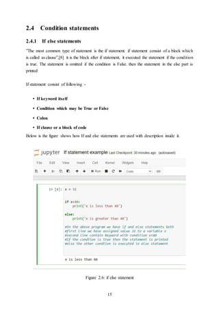 15
2.4 Condition statements
2.4.1 If else statements
”The most common type of statement is the if statement. if statement consist of a block which
is called as clause”,[8] it is the block after if statement, it executed the statement if the condition
is true. The statement is omitted if the condition is False. then the statement in the else part is
printed
If statement consist of following -
• If keyword itself
• Condition which may be True or False
• Colon
• If clause or a block of code
Below is the figure shows how If and else statements are used with description inside it.
Figure 2.6: if else statement
 