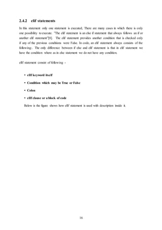 16
2.4.2 elif statements
In this statement only one statement is executed, There are many cases in which there is only
one possibility to execute. ”The elif statement is an else if statement that always follows an if or
another elif statement”[8]. The elif statement provides another condition that is checked only
if any of the previous conditions were False. In code, an elif statement always consists of the
following:. The only difference between if else and elif statement is that in elif statement we
have the condition where as in else statement we do not have any condition.
elIf statement consist of following -
• elIf keyword itself
• Condition which may be True or False
• Colon
• elIf clause or a block of code
Below is the figure shows how elIf statement is used with description inside it.
 