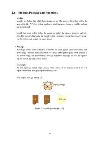 20
2.6 Module, Package and Functions
• Module
Modules are Python files which has extension as .py. The name of the module will be the
name of the file. A Python module can have a set of functions, classes or variables defined
and implemented.
Module has some python codes, this codes can define the classes, functions and vari-
ables.The reason behind using the module is that it organizes your python code by group-
ing the python code so that it is easier to use.
• Package
A package consist of the collection of modules in which python codes are written with
name init.py. It means that each python code inside of the python path, which contains a
file named init.py, will be treated as a package by Python. Packages are used for organiz-
ing the module by using dotted names.
for example -
We have a package named simple package which consist of two modules a and b. We will
import the module from package in following way.
from simple package import a, b
Figure 2.10: packages example [10]
 