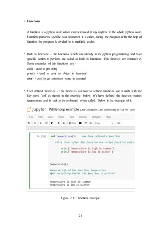21
• Functions
A function is a python code which can be reused at any anytime in the whole python code.
Function performs specific task whenever it is called during the program.With the help of
function the program is divided in to multiple codes.
• Built in functions - The functions which are already in the python programming and have
specific action to perform are called as built in functions. This function are immutable.
Some examples of this functions are -
chr() - used to get string
print() - used to print an object in terminal
min() - used to get minimum value in terminal
• User defined functions - This functions are user to defined functions and it starts with the
key word ’def’ as shown in the example below. We have defined the function names
temperature and its task to be performed when called. Below is the example of it.
Figure 2.11: function example
 