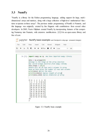 26
3.3 NumPy
”NumPy is a library for the Python programming language, adding support for large, multi-
dimensional arrays and matrices, along with a large collection of high-level mathematical func-
tions to operate on these arrays”. The previous similar programming of NumPy is Numeric, and
this language was originally created by Jim Hugunin with contributions from several other
developers. In 2005, Travis Oliphant created NumPy by incorporating features of the compet-
ing Numarray into Numeric, with extensive modifications. [12] It is an open source library and
free of cost.
Figure 3.3: NumPy basic example
 