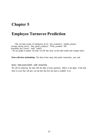 29
Chapter 5
Employee Turnover Prediction
This raw data consist of 'satisfaction_level', 'last_evaluation', 'number_project',
'average_montly_hours', 'time_spend_company', 'Work_accident', 'left',
'promotion_last_5years', 'sales', 'salary']
. We are going to analyze the data, we will also focus on the other trends and compare them.
Data collection methodology The data set has many data points transaction, year, unit,
DATA VISUALIZATION AND ANALYSIS
We will be analyzing the data with the help of some questions. Below is the figure of the data
sheet in excel that will give you the hint that how the data is available to us.
 
